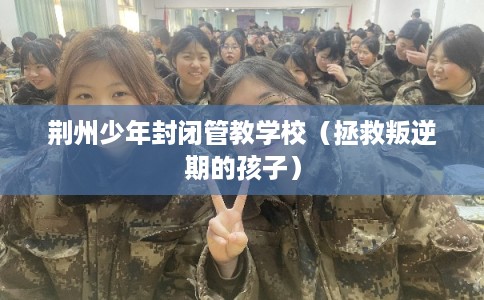 荆州少年封闭管教学校（拯救叛逆期的孩子）