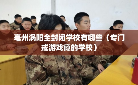亳州涡阳全封闭学校有哪些（专门戒游戏瘾的学校）