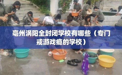 亳州涡阳全封闭学校有哪些（专门戒游戏瘾的学校）