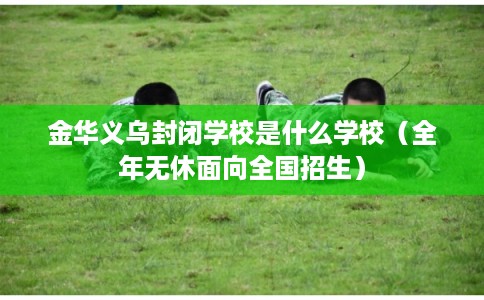 金华义乌封闭学校是什么学校（全年无休面向全国招生）