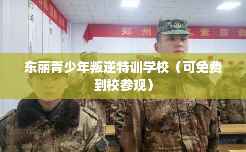 东丽青少年叛逆特训学校（可免费到校参观）