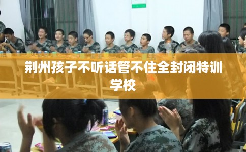 荆州孩子不听话管不住全封闭特训学校