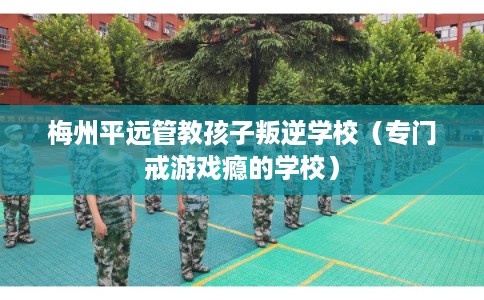 梅州平远管教孩子叛逆学校（专门戒游戏瘾的学校）