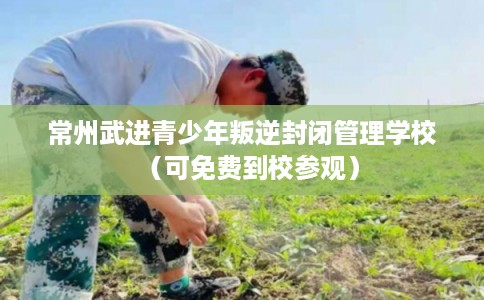 常州武进青少年叛逆封闭管理学校（可免费到校参观）