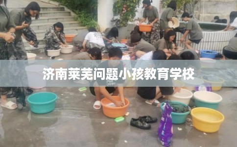 济南莱芜问题小孩教育学校
