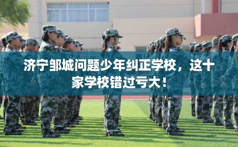 济宁邹城问题少年纠正学校，这十家学校错过亏大！