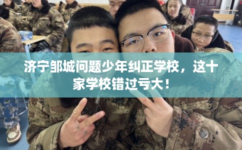 济宁邹城问题少年纠正学校，这十家学校错过亏大！