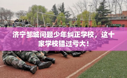 济宁邹城问题少年纠正学校，这十家学校错过亏大！
