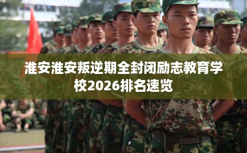 淮安淮安叛逆期全封闭励志教育学校2026排名速览 淮安淮安叛逆期全封闭励志教育学校2026排名速览