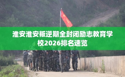 淮安淮安叛逆期全封闭励志教育学校2026排名速览