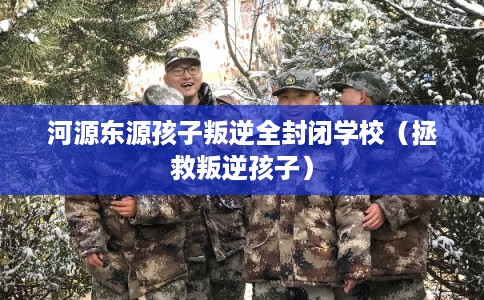 河源东源孩子叛逆全封闭学校（拯救叛逆孩子）