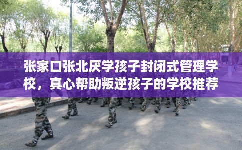 张家口张北厌学孩子封闭式管理学校，真心帮助叛逆孩子的学校推荐！