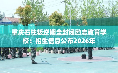 重庆石柱叛逆期全封闭励志教育学校：招生信息公布2026年