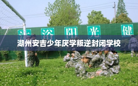 湖州安吉少年厌学叛逆封闭学校