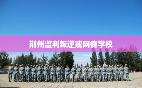 荆州监利叛逆戒网瘾学校