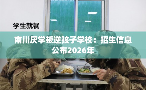 南川厌学叛逆孩子学校：招生信息公布2026年