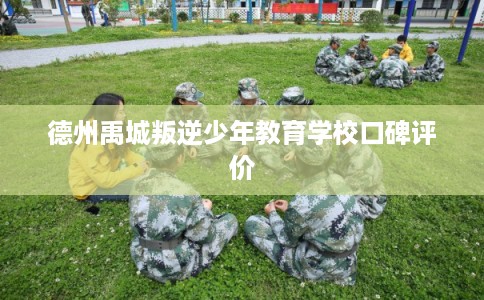 德州禹城叛逆少年教育学校口碑评价 德州禹城叛逆少年教育学校口碑评价