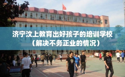 济宁汶上教育出好孩子的培训学校（解决不务正业的情况）