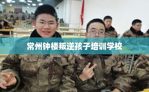 常州钟楼叛逆孩子培训学校