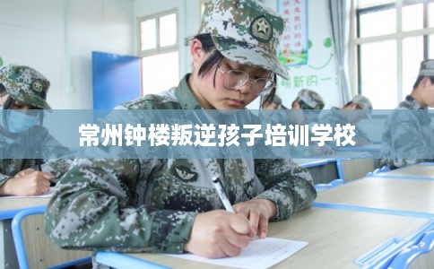 常州钟楼叛逆孩子培训学校