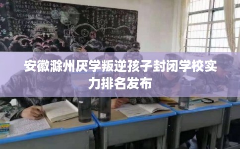 安徽滁州厌学叛逆孩子封闭学校实力排名发布