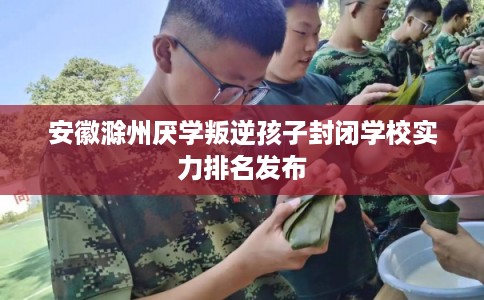 安徽滁州厌学叛逆孩子封闭学校实力排名发布
