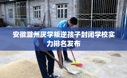 安徽滁州厌学叛逆孩子封闭学校实力排名发布