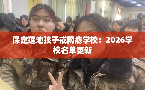 保定莲池孩子戒网瘾学校：2026学校名单更新