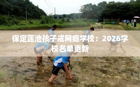 保定莲池孩子戒网瘾学校：2026学校名单更新