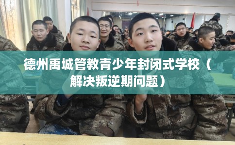 德州禹城管教青少年封闭式学校（解决叛逆期问题）