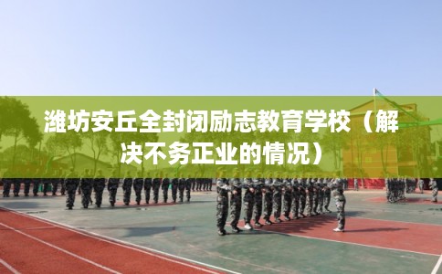 潍坊安丘全封闭励志教育学校（解决不务正业的情况）
