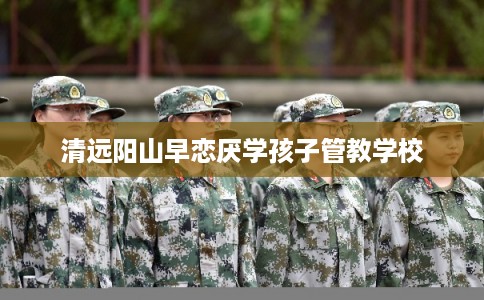 清远阳山早恋厌学孩子管教学校 清远阳山早恋厌学孩子管教学校