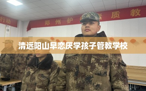 清远阳山早恋厌学孩子管教学校 清远阳山早恋厌学孩子管教学校