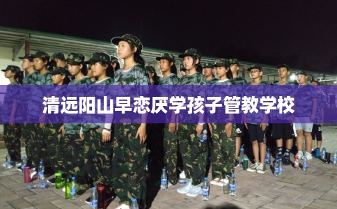 清远阳山早恋厌学孩子管教学校 清远阳山早恋厌学孩子管教学校