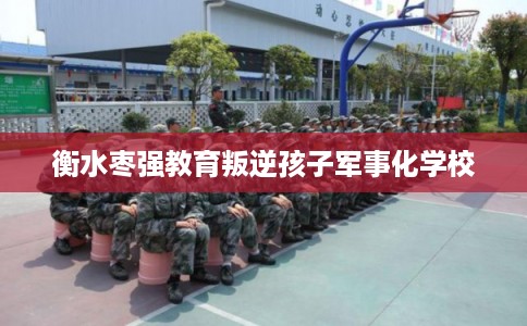 衡水枣强教育叛逆孩子军事化学校 衡水枣强教育叛逆孩子军事化学校