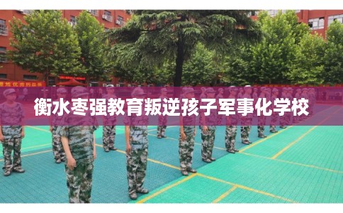 衡水枣强教育叛逆孩子军事化学校 衡水枣强教育叛逆孩子军事化学校