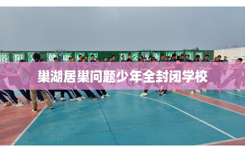 巢湖居巢问题少年全封闭学校