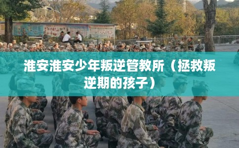 淮安淮安少年叛逆管教所（拯救叛逆期的孩子）