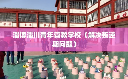 淄博淄川青年管教学校(解决叛逆期问题) 淄博淄川青年管教学校(解决叛逆期问题)