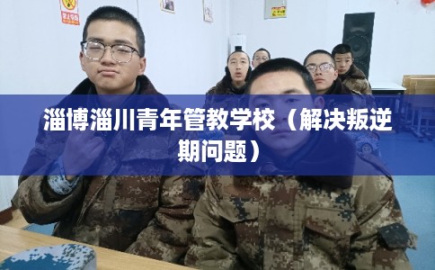 淄博淄川青年管教学校(解决叛逆期问题) 淄博淄川青年管教学校(解决叛逆期问题)