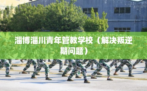 淄博淄川青年管教学校（解决叛逆期问题）
