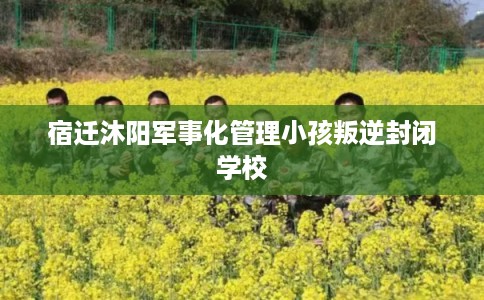 宿迁沐阳军事化管理小孩叛逆封闭学校