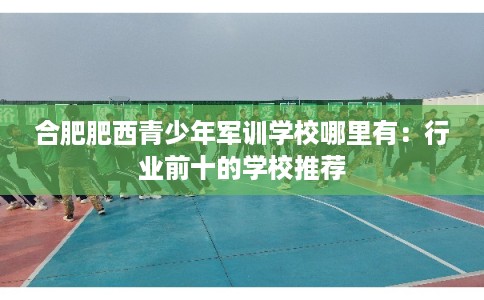 合肥肥西青少年军训学校哪里有：行业前十的学校推荐