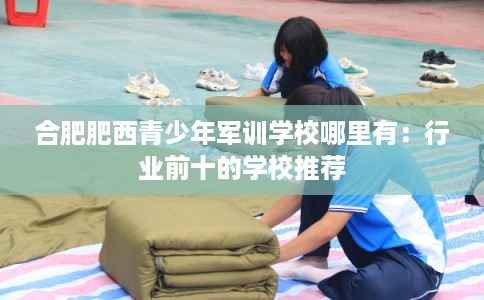 合肥肥西青少年军训学校哪里有：行业前十的学校推荐