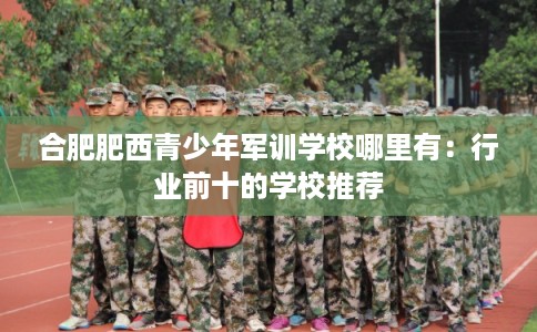合肥肥西青少年军训学校哪里有：行业前十的学校推荐