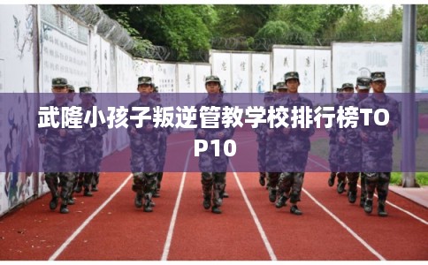武隆小孩子叛逆管教学校排行榜TOP10 武隆小孩子叛逆管教学校排行榜TOP10