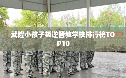 武隆小孩子叛逆管教学校排行榜TOP10