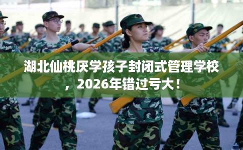 湖北仙桃厌学孩子封闭式管理学校，2026年错过亏大！