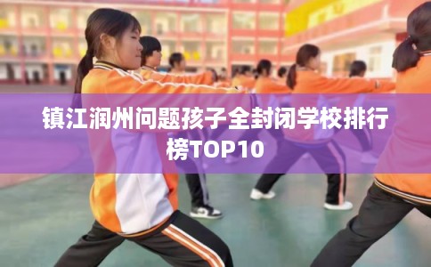 镇江润州问题孩子全封闭学校排行榜TOP10