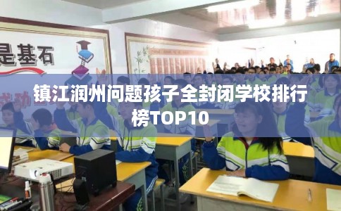 镇江润州问题孩子全封闭学校排行榜TOP10